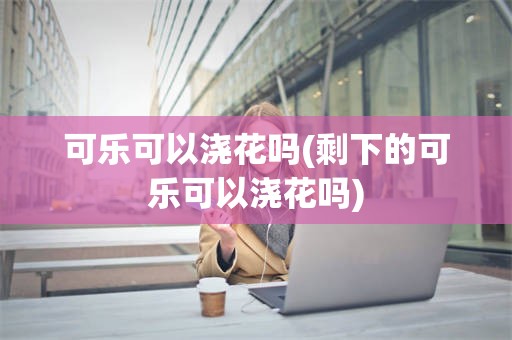 可乐可以浇花吗(剩下的可乐可以浇花吗)