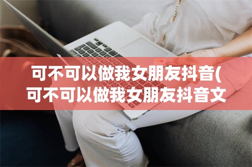 可不可以做我女朋友抖音(可不可以做我女朋友抖音文案)