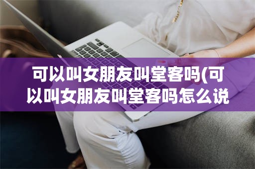 可以叫女朋友叫堂客吗(可以叫女朋友叫堂客吗怎么说)