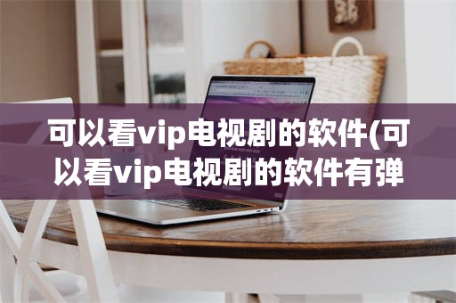 可以看vip电视剧的软件(可以看vip电视剧的软件有弹幕)