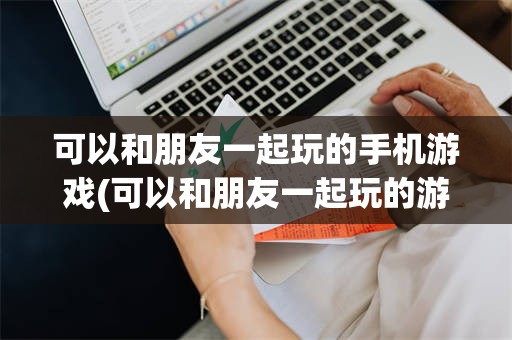 可以和朋友一起玩的手机游戏(可以和朋友一起玩的游戏app)