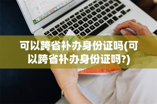 可以跨省补办身份证吗(可以跨省补办身份证吗?)