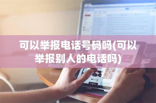 可以举报电话号码吗(可以举报别人的电话吗)