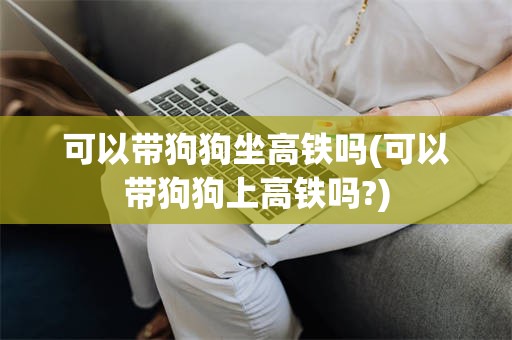 可以带狗狗坐高铁吗(可以带狗狗上高铁吗?)