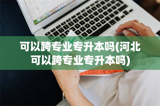 可以跨专业专升本吗(河北可以跨专业专升本吗)