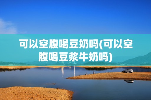 可以空腹喝豆奶吗(可以空腹喝豆浆牛奶吗)