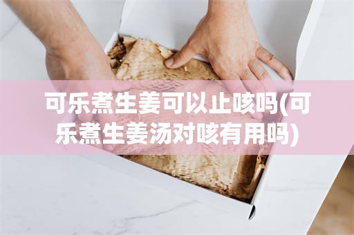 可乐煮生姜可以止咳吗(可乐煮生姜汤对咳有用吗)