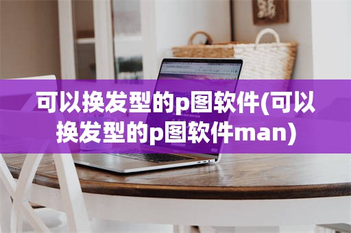 可以换发型的p图软件(可以换发型的p图软件man)