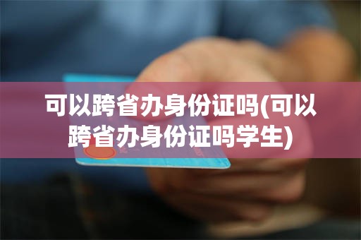 可以跨省办身份证吗(可以跨省办身份证吗学生)