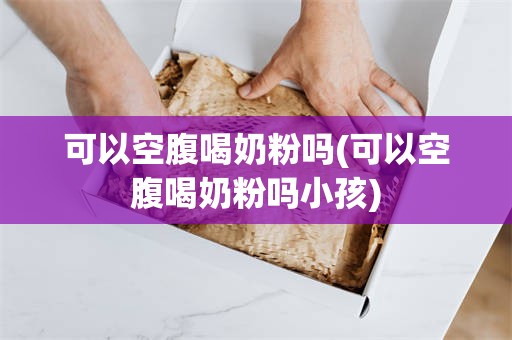 可以空腹喝奶粉吗(可以空腹喝奶粉吗小孩)