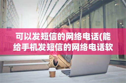 可以发短信的网络电话(能给手机发短信的网络电话软件)