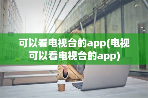 可以看电视台的app(电视可以看电视台的app)