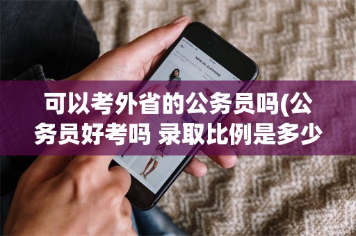 可以考外省的公务员吗(公务员好考吗 录取比例是多少)