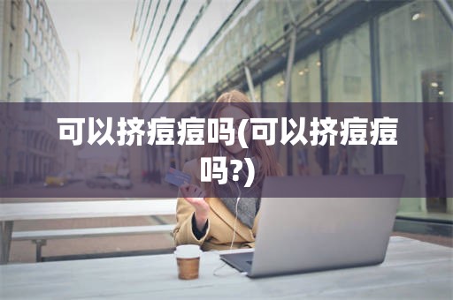 可以挤痘痘吗(可以挤痘痘吗?)