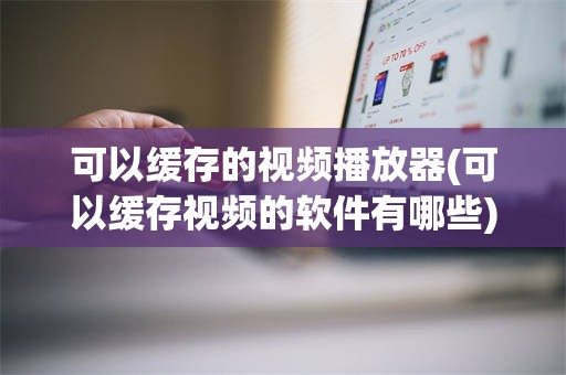 可以缓存的视频播放器(可以缓存视频的软件有哪些)