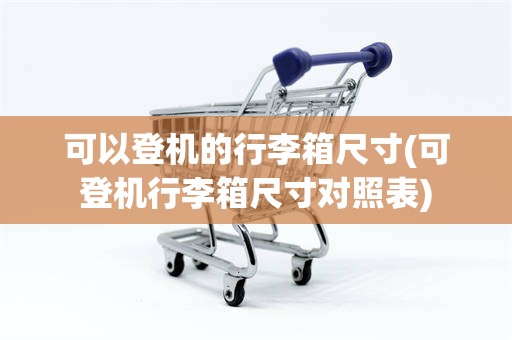 可以登机的行李箱尺寸(可登机行李箱尺寸对照表)