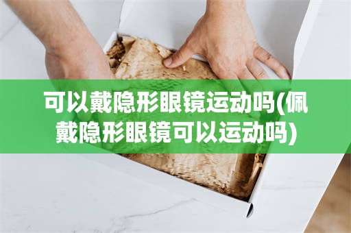 可以戴隐形眼镜运动吗(佩戴隐形眼镜可以运动吗)