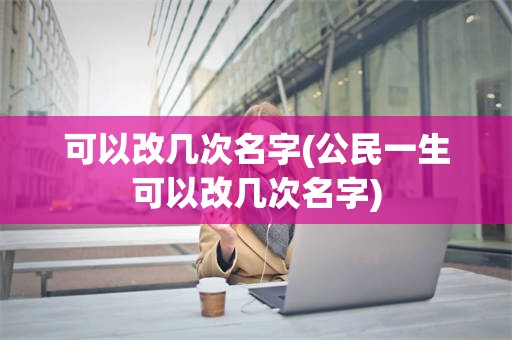 可以改几次名字(公民一生可以改几次名字)