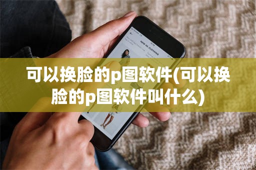 可以换脸的p图软件(可以换脸的p图软件叫什么)