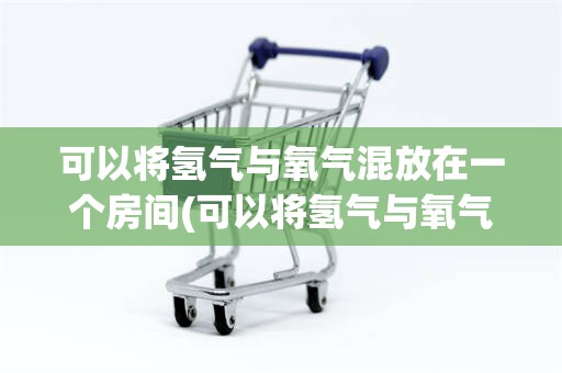 可以将氢气与氧气混放在一个房间(可以将氢气与氧气混放在一个房间1分)