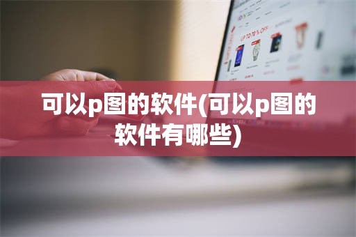 可以p图的软件(可以p图的软件有哪些)