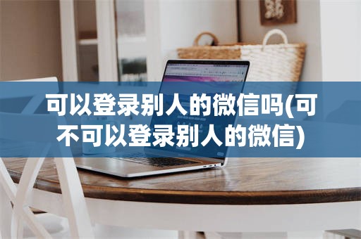 可以登录别人的微信吗(可不可以登录别人的微信)