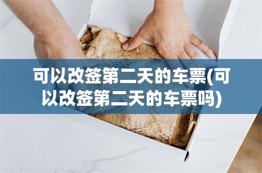 可以改签第二天的车票(可以改签第二天的车票吗)