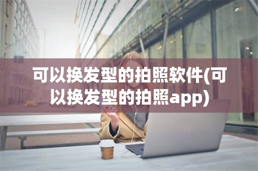 可以换发型的拍照软件(可以换发型的拍照app)