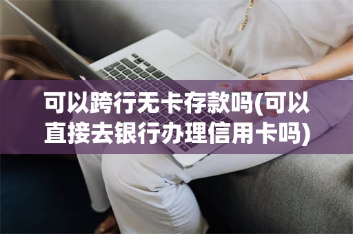 可以跨行无卡存款吗(可以直接去银行办理信用卡吗)