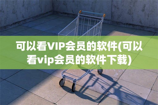 可以看VIP会员的软件(可以看vip会员的软件下载)