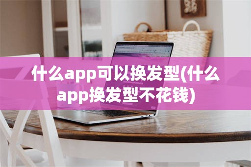 什么app可以换发型(什么app换发型不花钱)