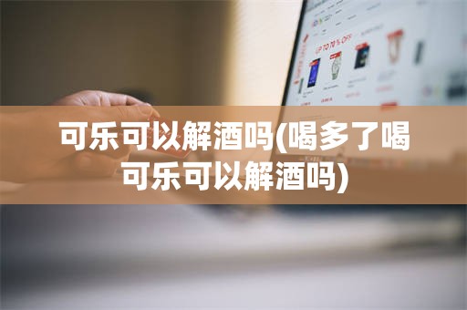 可乐可以解酒吗(喝多了喝可乐可以解酒吗)