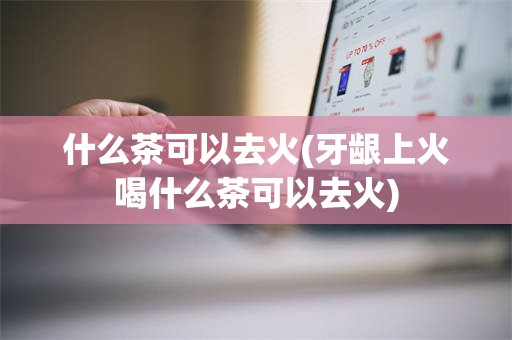 什么茶可以去火(牙龈上火喝什么茶可以去火)