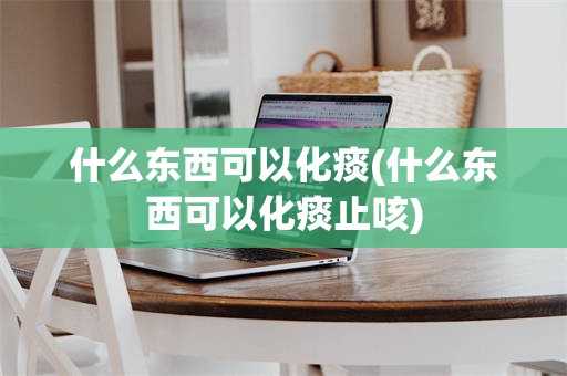 什么东西可以化痰(什么东西可以化痰止咳)