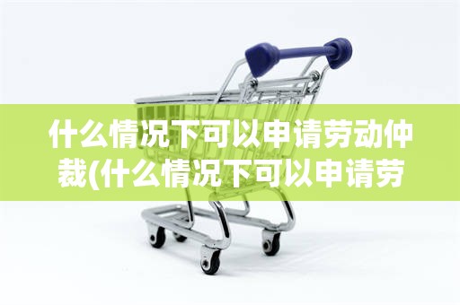 什么情况下可以申请劳动仲裁(什么情况下可以申请劳动仲裁员工)