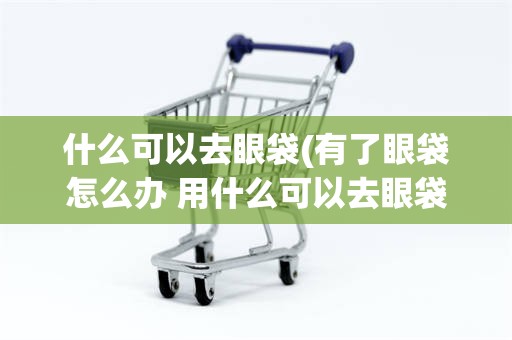 什么可以去眼袋(有了眼袋怎么办 用什么可以去眼袋)