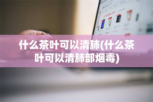 什么茶叶可以清肺(什么茶叶可以清肺部烟毒)