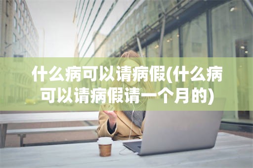 什么病可以请病假(什么病可以请病假请一个月的)