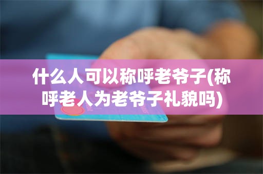 什么人可以称呼老爷子(称呼老人为老爷子礼貌吗)