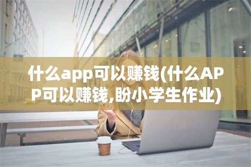 什么app可以赚钱(什么APP可以赚钱,盼小学生作业)