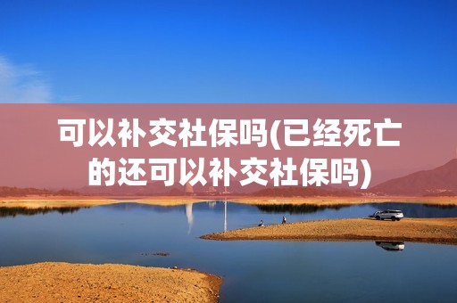 可以补交社保吗(已经死亡的还可以补交社保吗)