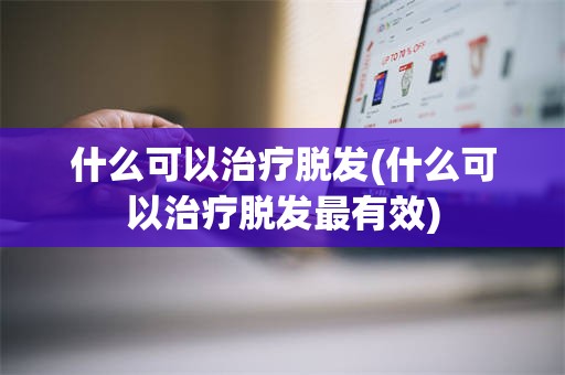 什么可以治疗脱发(什么可以治疗脱发最有效)