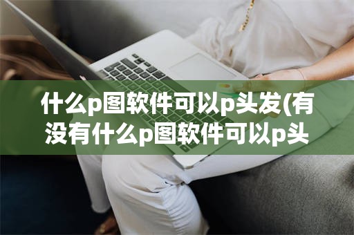 什么p图软件可以p头发(有没有什么p图软件可以p头发)