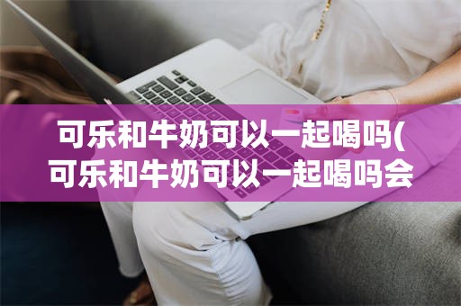 可乐和牛奶可以一起喝吗(可乐和牛奶可以一起喝吗会致命吗)