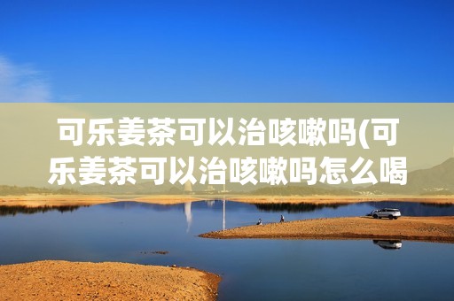 可乐姜茶可以治咳嗽吗(可乐姜茶可以治咳嗽吗怎么喝)