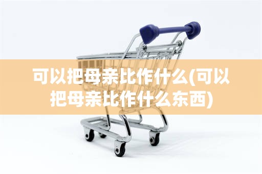 可以把母亲比作什么(可以把母亲比作什么东西)