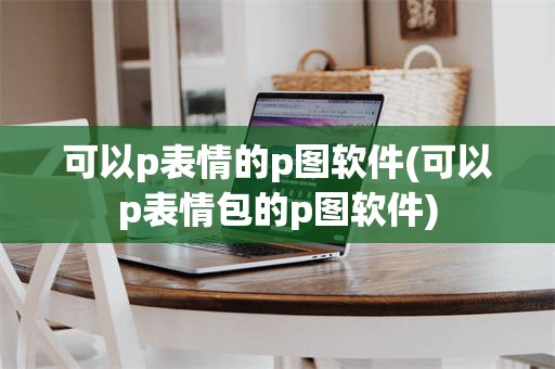 可以p表情的p图软件(可以p表情包的p图软件)