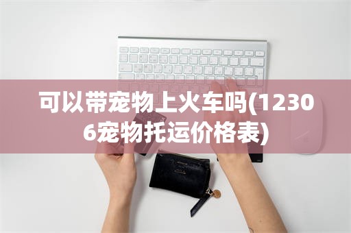 可以带宠物上火车吗(12306宠物托运价格表)