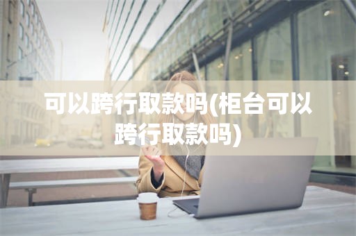 可以跨行取款吗(柜台可以跨行取款吗)