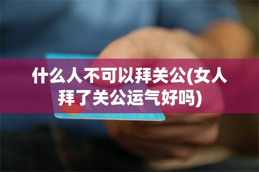 什么人不可以拜关公(女人拜了关公运气好吗)